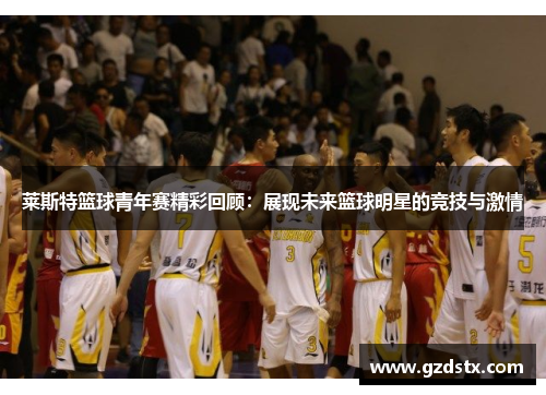 莱斯特篮球青年赛精彩回顾:展现未来篮球明星的竞技与激情